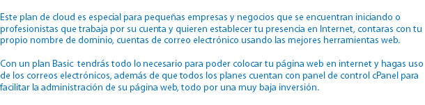 
Este plan de cloud es especial para pequeñas empresas y negocios que se encuentran iniciando o profesionistas que trabaja por su cuenta y quieren establecer tu presencia en Internet, contaras con tu propio nombre de dominio, cuentas de correo electrónico usando las mejores herramientas web. Con un plan Basic tendrás todo lo necesario para poder colocar tu página web en internet y hagas uso de los correos electrónicos, además de que todos los planes cuentan con panel de control cPanel para facilitar la administración de su página web, todo por una muy baja inversión.
