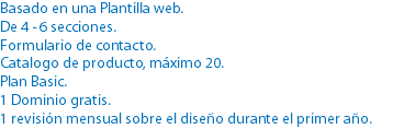 Basado en una Plantilla web.
De 4 - 6 secciones.
Formulario de contacto.
Catalogo de producto, máximo 20.
Plan Basic.
1 Dominio gratis.
1 revisión mensual sobre el diseño durante el primer año.